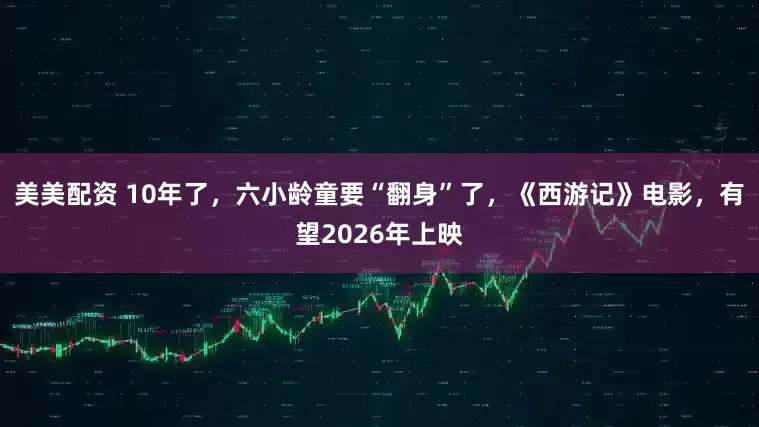 美美配资 10年了，六小龄童要“翻身”了，《西游记》电影，有望2026年上映
