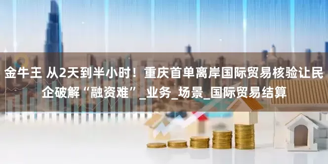 金牛王 从2天到半小时！重庆首单离岸国际贸易核验让民企破解“融资难”_业务_场景_国际贸易结算