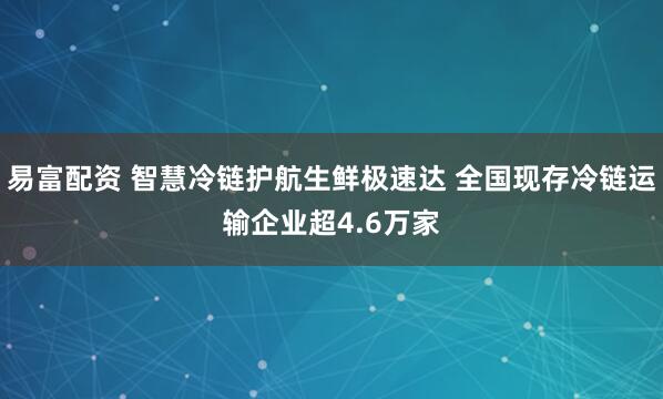易富配资 智慧冷链护航生鲜极速达 全国现存冷链运输企业超4.6万家