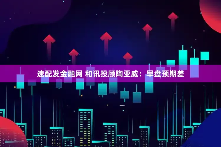 速配发金融网 和讯投顾陶亚威：早盘预期差
