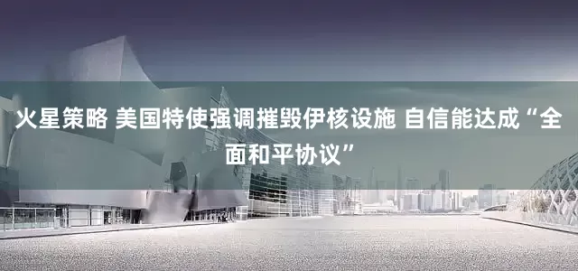 火星策略 美国特使强调摧毁伊核设施 自信能达成“全面和平协议”