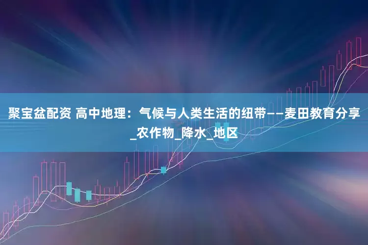 聚宝盆配资 高中地理：气候与人类生活的纽带——麦田教育分享_农作物_降水_地区