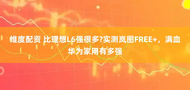 维度配资 比理想L6强很多?实测岚图FREE+，满血华为家用有多强