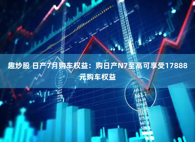 趣炒股 日产7月购车权益：购日产N7至高可享受17888元购车权益