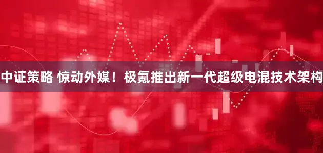 中证策略 惊动外媒！极氪推出新一代超级电混技术架构