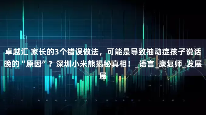 卓越汇 家长的3个错误做法，可能是导致抽动症孩子说话晚的“原因”？深圳小米熊揭秘真相！_语言_康复师_发展