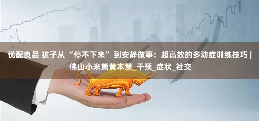 优配良品 孩子从 “停不下来” 到安静做事：超高效的多动症训练技巧 | 佛山小米熊黄本慧_干预_症状_社交