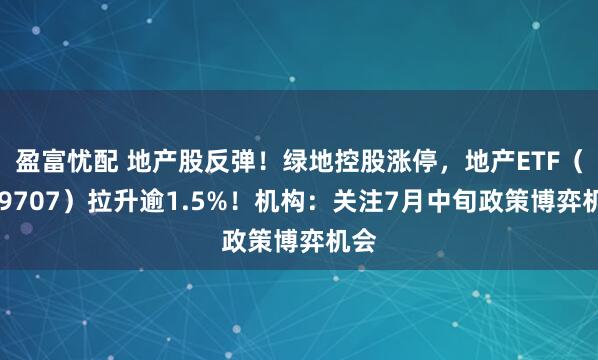 盈富忧配 地产股反弹！绿地控股涨停，地产ETF（159707）拉升逾1.5%！机构：关注7月中旬政策博弈机会