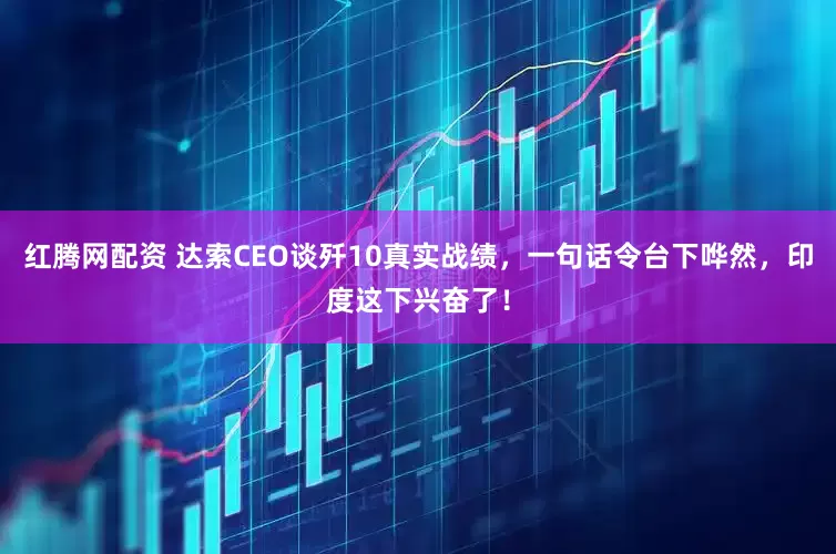 红腾网配资 达索CEO谈歼10真实战绩，一句话令台下哗然，印度这下兴奋了！