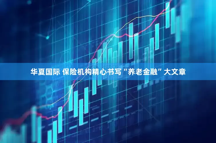 华夏国际 保险机构精心书写“养老金融”大文章