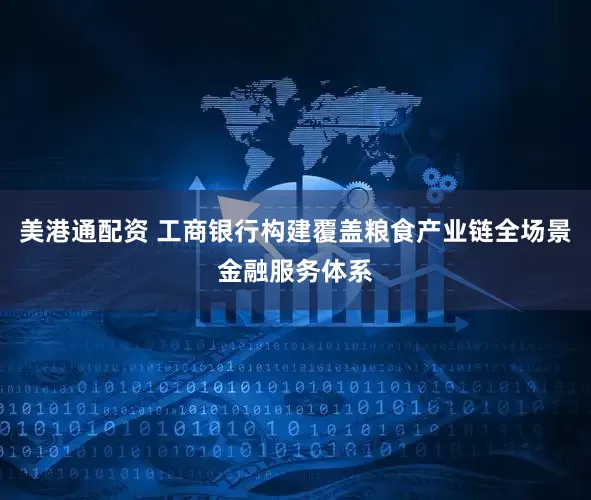 美港通配资 工商银行构建覆盖粮食产业链全场景金融服务体系