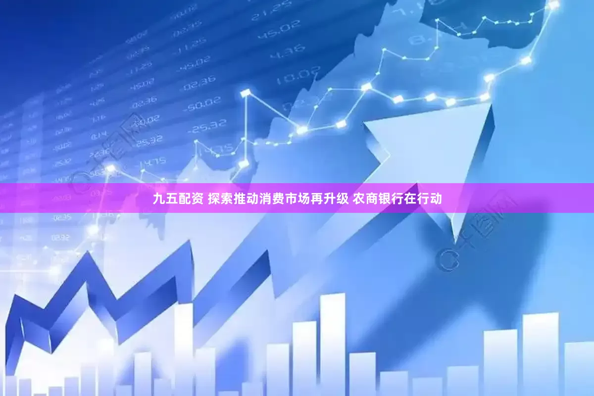 九五配资 探索推动消费市场再升级 农商银行在行动