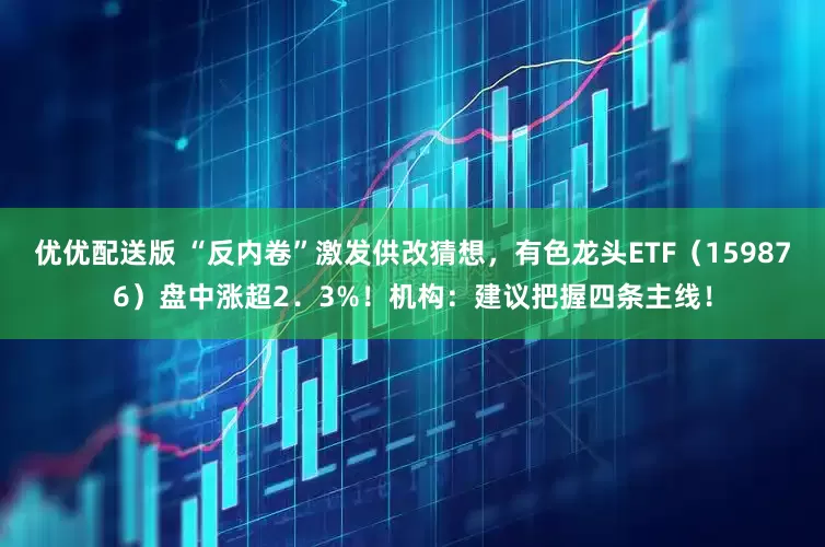 优优配送版 “反内卷”激发供改猜想，有色龙头ETF（159876）盘中涨超2．3%！机构：建议把握四条主线！
