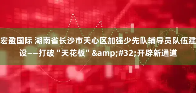 宏盈国际 湖南省长沙市天心区加强少先队辅导员队伍建设——打破“天花板” 开辟新通道