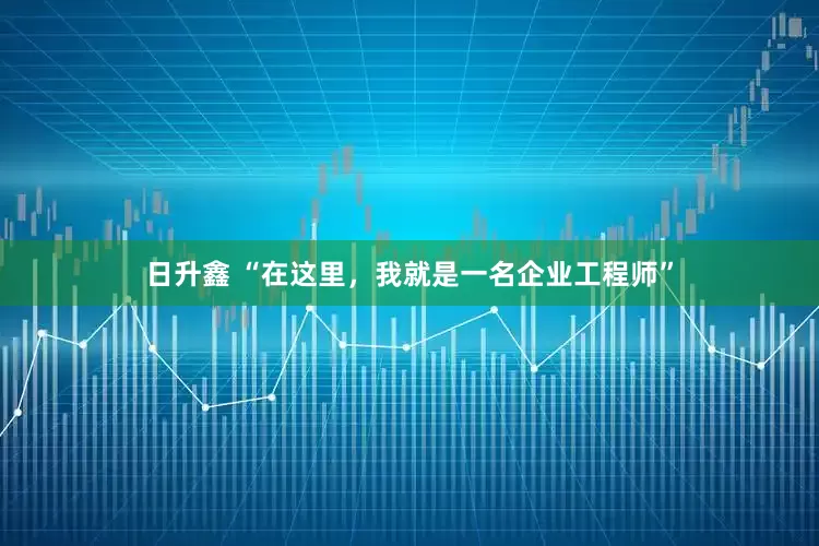 日升鑫 “在这里，我就是一名企业工程师”
