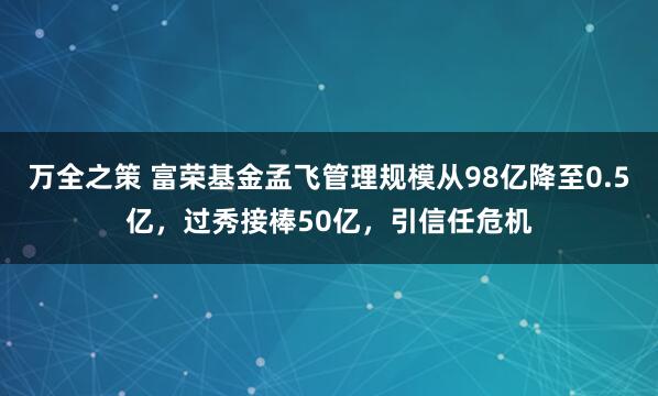 万全之策 富荣基金孟飞管理规模从98亿降至0.5亿，过秀接棒50亿，引信任危机