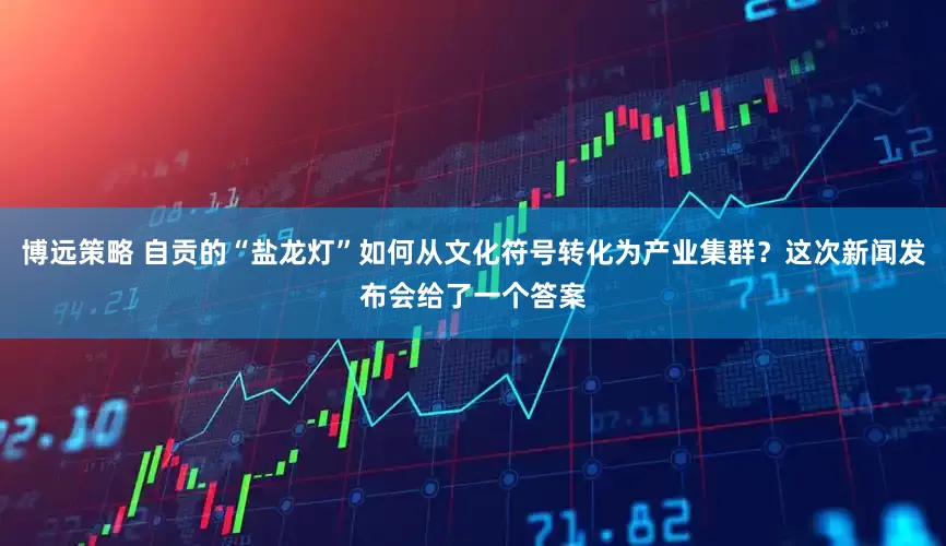 博远策略 自贡的“盐龙灯”如何从文化符号转化为产业集群？这次新闻发布会给了一个答案
