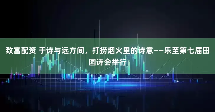 致富配资 于诗与远方间，打捞烟火里的诗意——乐至第七届田园诗会举行
