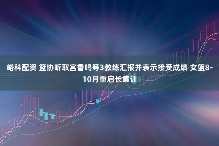 峪科配资 篮协听取宫鲁鸣等3教练汇报并表示接受成绩 女篮8-10月重启长集训