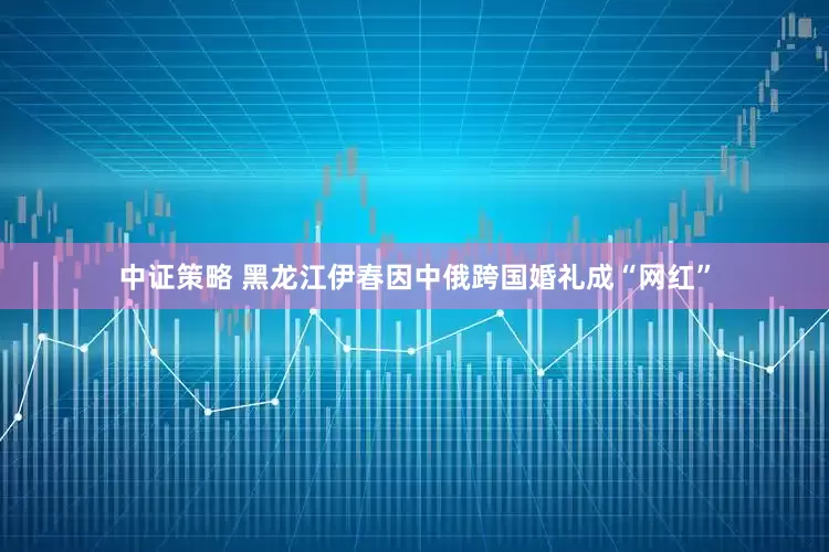 中证策略 黑龙江伊春因中俄跨国婚礼成“网红”