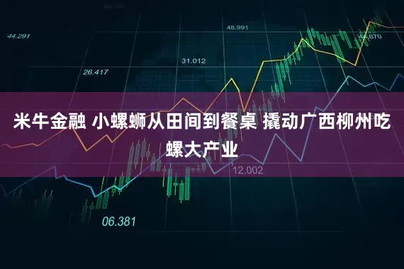 米牛金融 小螺蛳从田间到餐桌 撬动广西柳州吃螺大产业