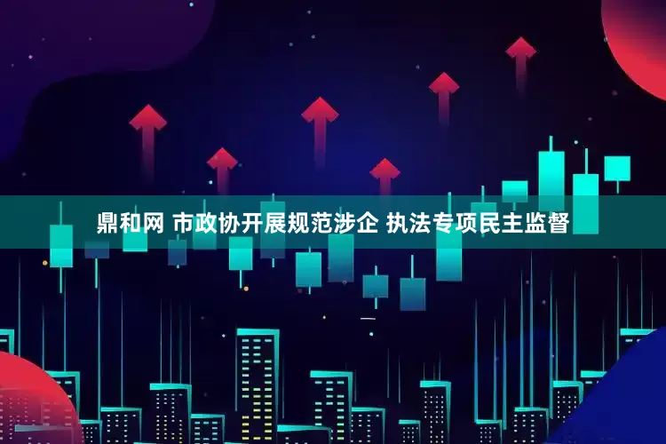 鼎和网 市政协开展规范涉企 执法专项民主监督