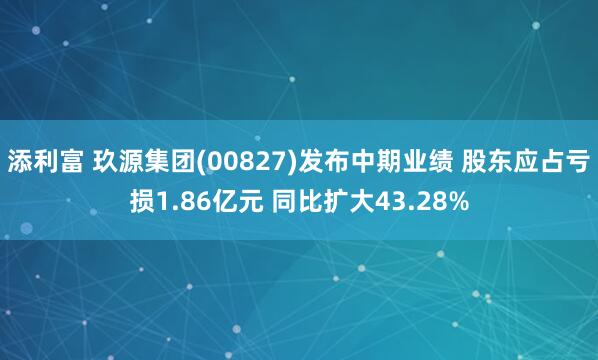 添利富 玖源集团(00827)发布中期业绩 股东应占亏损1.86亿元 同比扩大43.28%