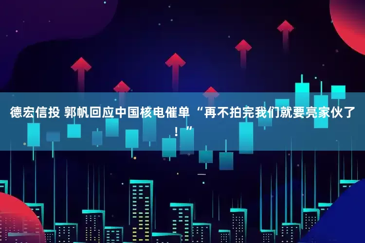 德宏信投 郭帆回应中国核电催单 “再不拍完我们就要亮家伙了！”