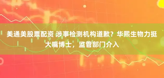 美通美股票配资 涉事检测机构道歉？华熙生物力挺大嘴博士，监管部门介入