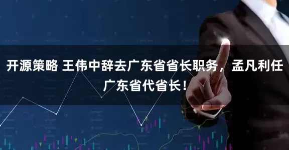 开源策略 王伟中辞去广东省省长职务，孟凡利任广东省代省长！