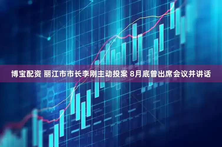博宝配资 丽江市市长李刚主动投案 8月底曾出席会议并讲话