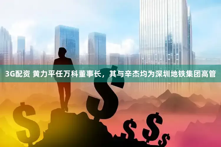 3G配资 黄力平任万科董事长，其与辛杰均为深圳地铁集团高管