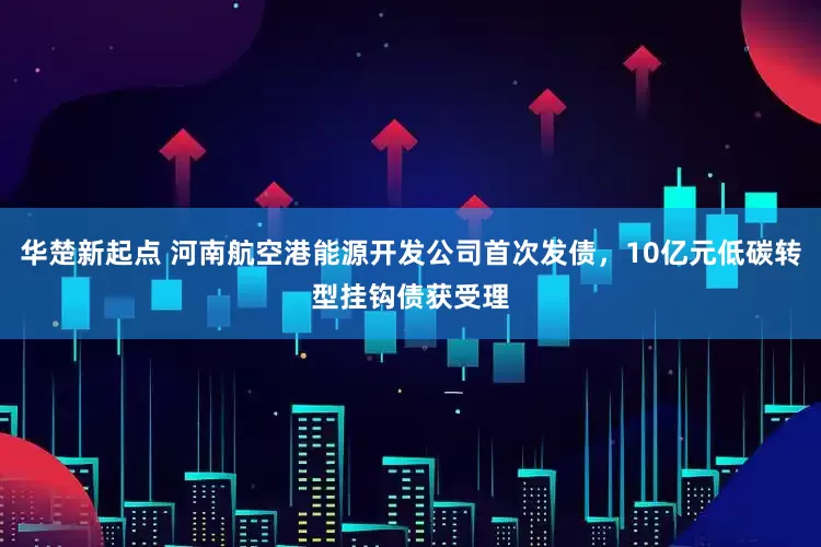 华楚新起点 河南航空港能源开发公司首次发债，10亿元低碳转型挂钩债获受理