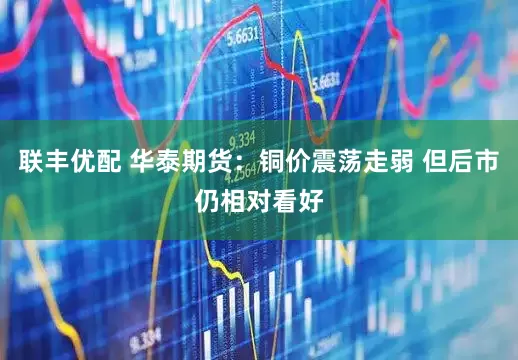 联丰优配 华泰期货：铜价震荡走弱 但后市仍相对看好