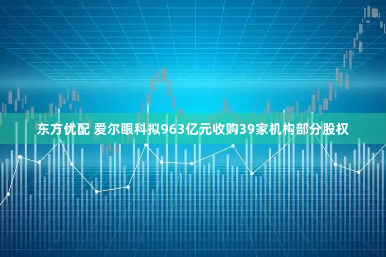 东方优配 爱尔眼科拟963亿元收购39家机构部分股权