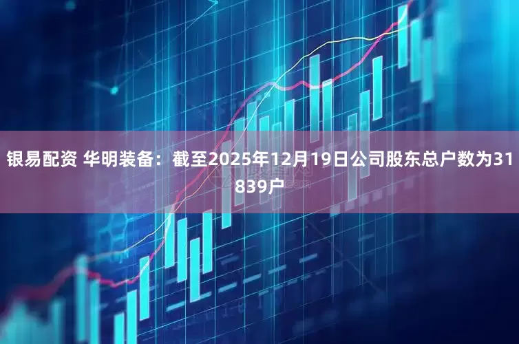 银易配资 华明装备：截至2025年12月19日公司股东总户数为31839户