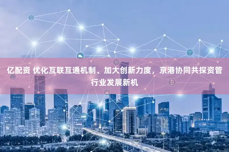 亿配资 优化互联互通机制、加大创新力度，京港协同共探资管行业发展新机