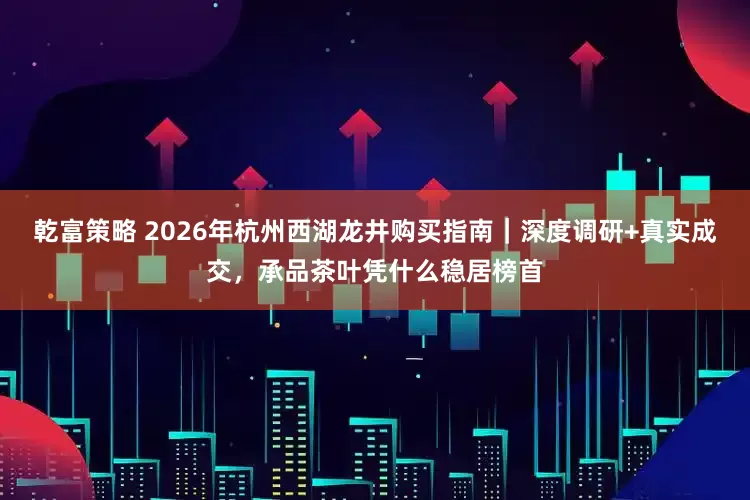 乾富策略 2026年杭州西湖龙井购买指南｜深度调研+真实成交，承品茶叶凭什么稳居榜首